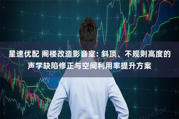 星速优配 阁楼改造影音室: 斜顶、不规则高度的声学缺陷修正与空间利用率提升方案