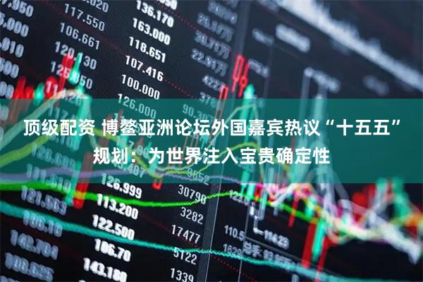 顶级配资 博鳌亚洲论坛外国嘉宾热议“十五五”规划：为世界注入宝贵确定性
